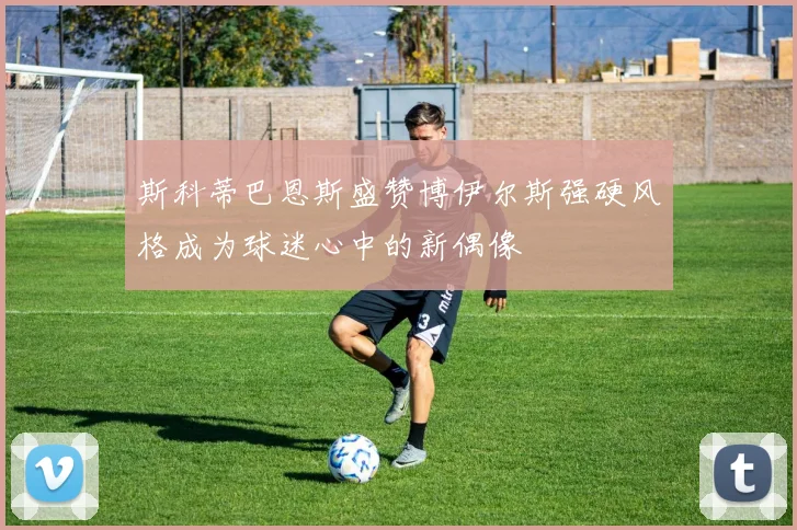 斯科蒂巴恩斯盛赞博伊尔斯强硬风格成为球迷心中的新偶像