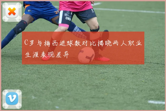 C罗与梅西进球数对比揭晓两人职业生涯表现差异