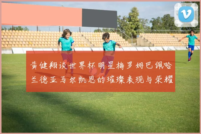 黄健翔谈世界杯明星梅罗姆巴佩哈兰德亚马尔凯恩的璀璨表现与荣耀时刻