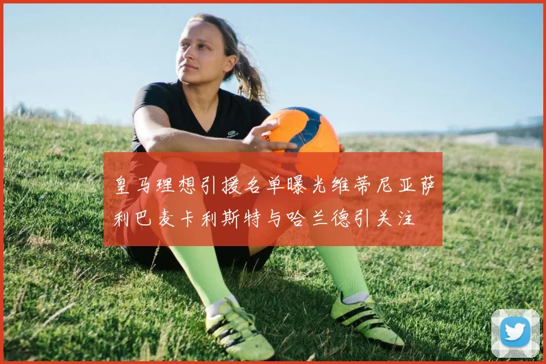 皇马理想引援名单曝光维蒂尼亚萨利巴麦卡利斯特与哈兰德引关注