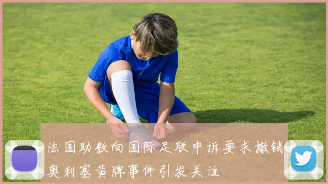 法国助教向国际足联申诉要求撤销奥利塞黄牌事件引发关注