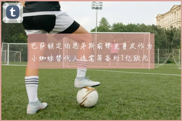 巴萨锁定伯恩茅斯前锋克鲁皮作为小蜘蛛替代人选需筹备约1亿欧元
