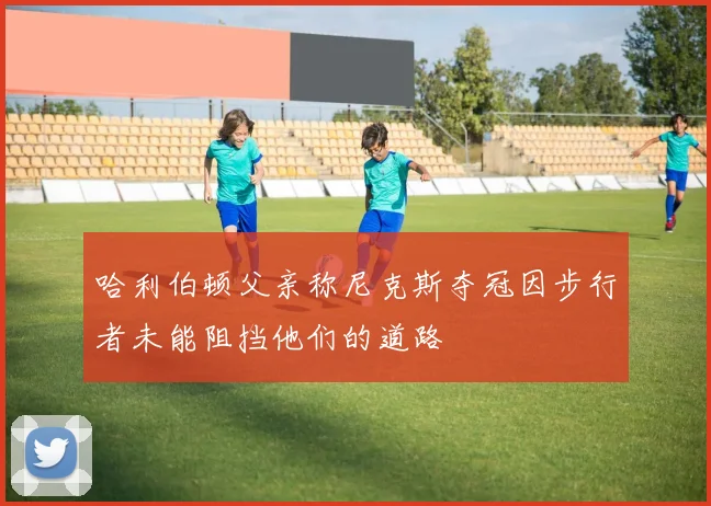 哈利伯顿父亲称尼克斯夺冠因步行者未能阻挡他们的道路