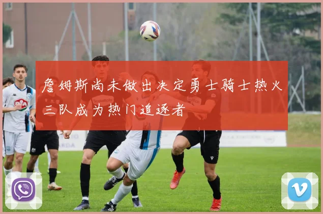 詹姆斯尚未做出决定勇士骑士热火三队成为热门追逐者