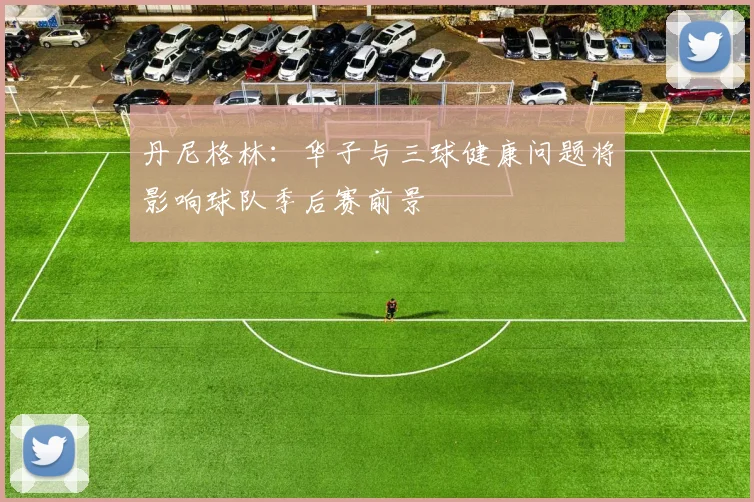 丹尼格林：华子与三球健康问题将影响球队季后赛前景