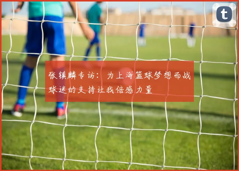 张镇麟专访：为上海篮球梦想而战球迷的支持让我倍感力量