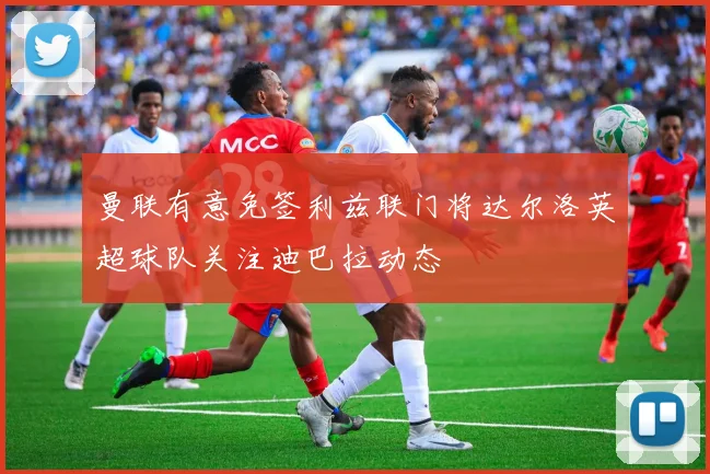 曼联有意免签利兹联门将达尔洛英超球队关注迪巴拉动态
