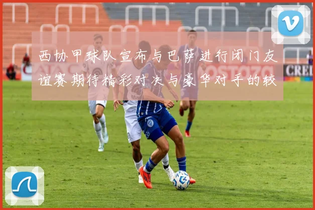 西协甲球队宣布与巴萨进行闭门友谊赛期待精彩对决与豪华对手的较量