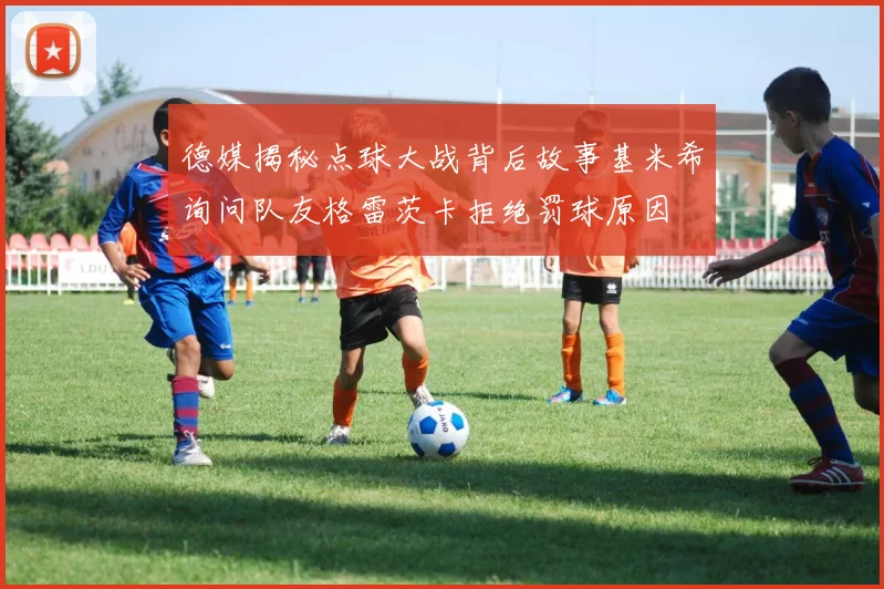德媒揭秘点球大战背后故事基米希询问队友格雷茨卡拒绝罚球原因