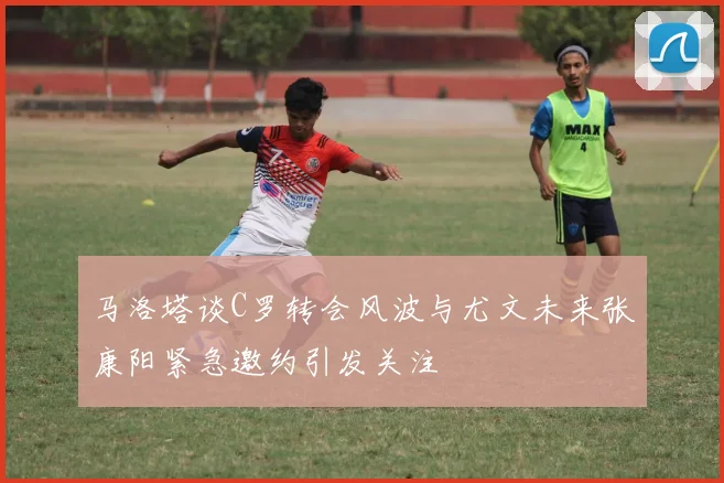 马洛塔谈C罗转会风波与尤文未来张康阳紧急邀约引发关注