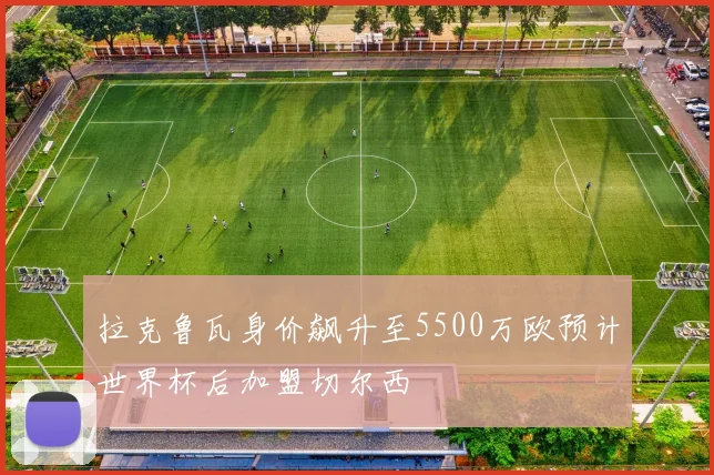 拉克鲁瓦身价飙升至5500万欧预计世界杯后加盟切尔西